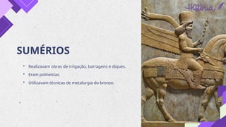 SUMÉRIOS
• Realizavam obras de irrigação, barragens e diques.
• Eram politeístas.
• Utilizavam técnicas de metalurgia do bronze.
 