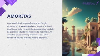 AMORITAS
Com o declínio do império fundado por Sargão,
destacou-se na Mesopotâmia um grande e unificado
império que tinha como centro administrativo a cidade
da Babilônia, situada nas margens do rio Eufrates. Os
amoritas, povos semitas provenientes da Arábia,
edificaram então o Primeiro Império Babilônico.
 