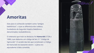Amoritas
Este povo é conhecido também como "antigos
babilônicos", o que os diferencia dos caldeus,
fundadores do Segundo Império Babilônico,
denominados neobabilônicos.
O soberano que mais se destacou foi Hamurabi (1728 a
1686), que elaborou um código de leis: O " Código de
Hamurabi". O caratér das leis que constituíam o Código
de Hamurabi era bastante severo - a pena era
equivalente à falta cometida.
 