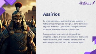 Assírios
De origem semita, os assírios viviam do pastoreio e
habitavam as margens do rio Tigre. A partir do final do
segundo milênio a.C., passaram a se organizar como
sociedade altamente militar e expansionista.
Suas conquistas foram além da Mesopotâmia,
chegando ao Egito. O centro administrativo do Império
Assírio era Nínive, onde foi feita a biblioteca real de
Assurbanípal, com mais de 22 mil placas de argila.
 