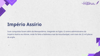Império Assírio
Suas conquistas foram além da Mesopotâmia, chegando ao Egito. O centro administrativo do
Império Assírio era Nínive, onde foi feita a biblioteca real de Assurbanípal, com mais de 22 mil placas
de argila.
 