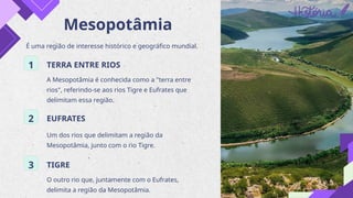 Mesopotâmia
É uma região de interesse histórico e geográfico mundial.
1 TERRA ENTRE RIOS
A Mesopotâmia é conhecida como a "terra entre
rios", referindo-se aos rios Tigre e Eufrates que
delimitam essa região.
2 EUFRATES
Um dos rios que delimitam a região da
Mesopotâmia, junto com o rio Tigre.
3 TIGRE
O outro rio que, juntamente com o Eufrates,
delimita a região da Mesopotâmia.
 