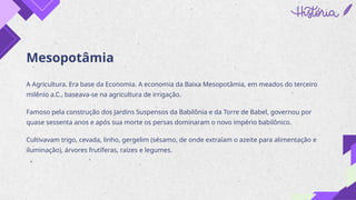 Mesopotâmia
A Agricultura. Era base da Economia. A economia da Baixa Mesopotâmia, em meados do terceiro
milênio a.C., baseava-se na agricultura de irrigação.
Famoso pela construção dos Jardins Suspensos da Babilônia e da Torre de Babel, governou por
quase sessenta anos e após sua morte os persas dominaram o novo império babilônico.
Cultivavam trigo, cevada, linho, gergelim (sésamo, de onde extraíam o azeite para alimentação e
iluminação), árvores frutíferas, raízes e legumes.
 