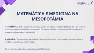 MATEMÁTICA E MEDICINA NA
MESOPOTÂMIA
A MATEMÁTICA - Entre os caldeus, alcançou grande progresso. As necessidades do dia-a dia levaram
a um certo desenvolvimento da matemática. Os mesopotâmicos usavam um sistema matemático
sexagesimal (baseado no número 60).
A MEDICINA - Os progressos da medicina foram grandes. Assim como o direito e a matemática, a
medicina estava ligada a adivinhação.
Fonte: http://pt.wikipedia.org/wiki/Mesopot%C3%A2mia
 