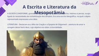 A Escrita e Literatura da
Mesopotâmia
A ESCRITA CUNEIFORME, grande realização sumeriana, usada pelos sírios, hebreus e persas, surgiu
ligada às necessidades de contabilização dos templos. Era uma escrita ideográfica, na qual o objeto
representado expressava uma ideia.
LITERATURA - Destacam-se o Mito da Criação e a Epopeia de Gilgamesh - aventura de amor e
coragem desse herói deus, cujo objetivo era obter a imortalidade.
 