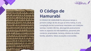 O Código de
Hamurabi
O CÓDIGO DE HAMURABI foi até pouco tempo o
primeiro código de leis de que se tinha notícia, é uma
compilação de leis sumerianas mescladas com tradições
semitas. Contém 282 leis, abrangendo praticamente
todos os aspectos da vida babilônica, passando pelo
comércio, propriedade, herança, direitos da mulher,
família, adultério, falsas acusações e escravidão.
 