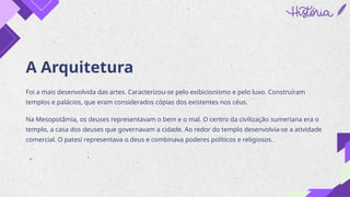 A Arquitetura
Foi a mais desenvolvida das artes. Caracterizou-se pelo exibicionismo e pelo luxo. Construíram
templos e palácios, que eram considerados cópias dos existentes nos céus.
Na Mesopotâmia, os deuses representavam o bem e o mal. O centro da civilização sumeriana era o
templo, a casa dos deuses que governavam a cidade. Ao redor do templo desenvolvia-se a atividade
comercial. O patesi representava o deus e combinava poderes políticos e religiosos.
 