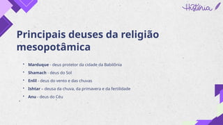 Principais deuses da religião
mesopotâmica
• Marduque - deus protetor da cidade da Babilônia
• Shamach - deus do Sol
• Enlil - deus do vento e das chuvas
• Ishtar – deusa da chuva, da primavera e da fertilidade
• Anu - deus do Céu
 