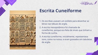 Escrita Cuneiforme
1. Os escribas usavam um estilete para desenhar as
letras nas tábuas de argila.
2. A escrita mesopotâmica foi chamada de
cuneiforme, porque era feita de sinais que tinham a
forma de cunha.
3. A escrita cuneiforme, inicialmente, representava
sons, como na nossa, e eram gravados em tabuletas
de argila.
 
