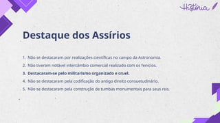 Destaque dos Assírios
1. Não se destacaram por realizações científicas no campo da Astronomia.
2. Não tiveram notável intercâmbio comercial realizado com os fenícios.
3. Destacaram-se pelo militarismo organizado e cruel.
4. Não se destacaram pela codificação do antigo direito consuetudinário.
5. Não se destacaram pela construção de tumbas monumentais para seus reis.
 