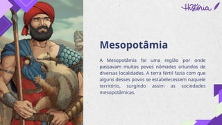 Mesopotâmia
A Mesopotâmia foi uma região por onde
passavam muitos povos nômades oriundos de
diversas localidades. A terra fértil fazia com que
alguns desses povos se estabelecessem naquele
território, surgindo assim as sociedades
mesopotâmicas.
 