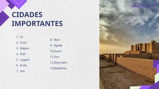 CIDADES
IMPORTANTES
1. Ur
2. Uruk
3. Nippur
4. Kish
5. Lagash
6. Eridu
7. Isin
8. Mari
9. Ágade
10.Assur
11.Dur
12.Sharrukin
13.Babilônia
 