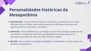 Personalidades históricas da
Mesopotâmia
1. Assurbanipal - Um dos mais famosos reis da Assíria, conhecido por sua vasta
biblioteca real em Nínive, que continha mais de 22.000 placas de argila com
registros históricos, literários e científicos.
2. Hamurabi - Rei da Babilônia que promulgou um dos mais antigos códigos de leis
conhecidos, o Código de Hamurabi, que estabelecia punições severas e a
aplicação do princípio de "olho por olho, dente por dente".
3. Marduk - Deus protetor da cidade da Babilônia, considerado o rei dos deuses no
panteão mesopotâmico.
 