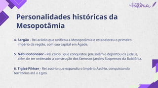 Personalidades históricas da
Mesopotâmia
4. Sargão - Rei acádio que unificou a Mesopotâmia e estabeleceu o primeiro
império da região, com sua capital em Ágade.
5. Nabucodonosor - Rei caldeu que conquistou Jerusalém e deportou os judeus,
além de ter ordenado a construção dos famosos Jardins Suspensos da Babilônia.
6. Tiglat-Piléser - Rei assírio que expandiu o Império Assírio, conquistando
territórios até o Egito.
 