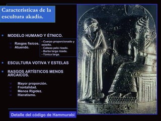 Características de la
escultura akadia.


   MODELO HUMANO Y ÉTNICO.
                          - Cuerpo proporcionado y
       Rasgos físicos. esbelto.
       Atuendo.        - Cabeza pelo rizado.
                          - Barba larga rizada.
                          - Túnica larga.


   ESCULTURA VOTIVA Y ESTELAS

   RASGOS ARTÍSTICOS MENOS
    ARCAICOS.

         Mayor proporción.
         Frontalidad.
         Menos Rigidez.
         Hieratismo.




     Detalle del código de Hammurabi
 