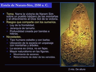Estela de Naram-Sim, 2550 a. C.

    Tema. Narra la victoria de Naram Sim
     sobre un pueblo bárbaro de las montañas
     y el ofrecimiento al Dios Sol de la victoria.
    Rasgos que comparte con los sumerios.
      Ley de la frontalidad.
      Jerarquía de tamaño.
      Profundidad creada por bandas e
        hileras.
    Novedades.
      Tipo humano esbelto y con barba.
      Ubicación de la escena en unpaisaje
        con montañas y árboles.
      La escena es única, no en fajas.
      Mayor naturalismo en las figuras.
          Movimiento de ascenso.
          Retorcimiento de dolor de los vencidos.




                                                     2 mts. De altura
 