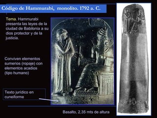Código de Hammurabi, monolito. 1792 a. C.

 Tema. Hammurabi
 presenta las leyes de la
 ciudad de Babilonia a su
 dios protector y de la
 justicia.




 Conviven elementos
 sumerios (ropaje) con
 elementos acadios
 (tipo humano)



 Texto jurídico en
 cuneiforme


                            Basalto, 2,35 mts de altura
 