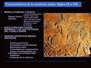 Características de la escultura asiria. Siglos IX a VII.

   MODELO HUMANO Y ÉTNICO.
                          - Cuerpo proporcionado y
                          esbelto. Tipo semita.
       Rasgos físicos.
                          - Cabeza pelo rizado.
       Atuendo.          - Con o sin barba rizada.
                          -Marcada musculatura.
                          -Armadura y casco
                          puntiagudo.
   ESCULTURA EXALTACION
    MONARCA Y DE LAS VICTORIAS
    DEL PUEBLO ASIRIO.

   RASGOS ARTÍSTICOS MENOS
    ARCAICOS.

         Canon proporcional.
         Frontalidad y semifrontalidad.
         Movimiento pleno.
         Profundidad por superposición.
        Asirios sin sentimientos; los
        enemigos y los animales dolor.
        Detallismo.
        Exaltación de la violencia.
 
