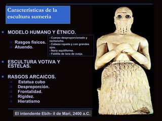 Características de la
    escultura sumeria

   MODELO HUMANO Y ÉTNICO.
                          - Cuerpo desproporcionado y
                          rechoncho.
       Rasgos físicos.   - Cabeza rapada y con grandes
       Atuendo.          ojos.
                          - Nariz aquiliforme.
                          - Faldilla de lana de oveja.


   ESCULTURA VOTIVA Y
    ESTELAS.

   RASGOS ARCAICOS.
        Estatua cubo
        Desproporción.
        Frontalidad.
        Rigidez.
        Hieratismo

        El intendente Ebih- il de Mari, 2400 a.C.
 
