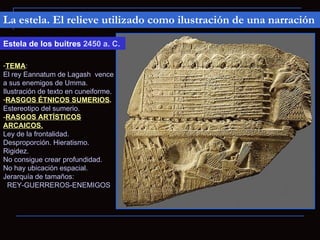 La estela. El relieve utilizado como ilustración de una narración

Estela de los buitres 2450 a. C.

-TEMA:
El rey Eannatum de Lagash vence
a sus enemigos de Umma.
Ilustración de texto en cuneiforme.
-RASGOS ÉTNICOS SUMERIOS.
Estereotipo del sumerio.
-RASGOS ARTÍSTICOS
ARCAICOS.
Ley de la frontalidad.
Desproporción. Hieratismo.
Rigidez.
No consigue crear profundidad.
No hay ubicación espacial.
Jerarquía de tamaños:
  REY-GUERREROS-ENEMIGOS
 