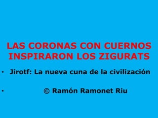 LAS CORONAS CON CUERNOS
INSPIRARON LOS ZIGURATS
• Jirotf: La nueva cuna de la civilización
• © Ramón Ramonet Riu
 