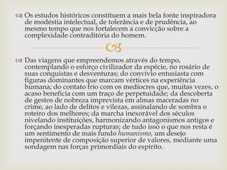 
 Os estudos históricos constituem a mais bela fonte inspiradora
de modéstia intelectual, de tolerância e de prudência, ao
mesmo tempo que nos fortalecem a convicção sobre a
complexidade contraditória do homem.
 Das viagens que empreendemos através do tempo,
contemplando o esforço civilizador da espécie, no rosário de
suas conquistas e desventuras; do convívio entusiasta com
figuras dominantes que marcam vértices na experiência
humana; do contato frio com os medíocres que, muitas vezes, o
acaso beneficia com um traço de perpetuidade; da descoberta
de gestos de nobreza imprevista em almas maceradas no
crime, ao lado de delitos e vilezas, assinalando de sombra o
roteiro dos melhores; da marcha inexorável dos séculos
nivelando instituições, harmonizando antagonismos antigos e
forçando inesperadas rupturas; de tudo isso o que nos resta é
um sentimento de mais fundo humanismo, um desejo
impenitente de composição superior de valores, mediante uma
sondagem nas forças primordiais do espírito.
 