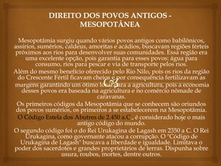Mesopotâmia surgiu quando vários povos antigos como babilônicos,
assírios, sumérios, caldeus, amoritas e acádios, buscavam regiões férteis
próximos aos rios para desenvolver suas comunidades. Essa região era
uma excelente opção, pois garantia para esses povos: água para
consumo, rios para pescar e via de transporte pelos rios.
Além do mesmo benefício oferecido pelo Rio Nilo, pois os rios da região
do Crescente Fértil ficavam cheios e por consequência fertilizavam as
margens garantindo um ótimo local para a agricultura, pois a economia
desses povos era baseada na agricultura e no comércio nômade de
caravanas.
Os primeiros códigos da Mesopotâmia que se conhecem são oriundos
dos povos sumérios, os primeiros a se estabelecerem na Mesopotâmia.
O Código Estela dos Abutres de 2.450 a.C., é considerado hoje o mais
antigo código do mundo.
O segundo código foi o do Rei Urukagina de Lagash em 2350 a C. O Rei
Urukagina, como governante atacou a corrupção. O "Código de
Urukagina de Lagash" buscava a liberdade e igualdade. Limitava o
poder dos sacerdotes e grandes proprietários de terras. Dispunha sobre
usura, roubos, mortes, dentre outros.
 