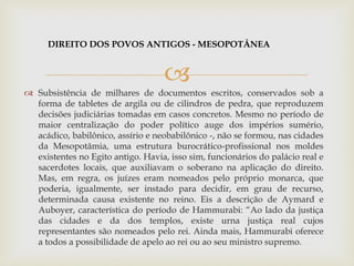 
 Subsistência de milhares de documentos escritos, conservados sob a
forma de tabletes de argila ou de cilindros de pedra, que reproduzem
decisões judiciárias tomadas em casos concretos. Mesmo no período de
maior centralização do poder político auge dos impérios sumério,
acádico, babilônico, assírio e neobabilônico -, não se formou, nas cidades
da Mesopotâmia, uma estrutura burocrático-profissional nos moldes
existentes no Egito antigo. Havia, isso sim, funcionários do palácio real e
sacerdotes locais, que auxiliavam o soberano na aplicação do direito.
Mas, em regra, os juízes eram nomeados pelo próprio monarca, que
poderia, igualmente, ser instado para decidir, em grau de recurso,
determinada causa existente no reino. Eis a descrição de Aymard e
Auboyer, característica do período de Hammurabi: “Ao lado da justiça
das cidades e da dos templos, existe urna justiça real cujos
representantes são nomeados pelo rei. Ainda mais, Hammurabi oferece
a todos a possibilidade de apelo ao rei ou ao seu ministro supremo.
DIREITO DOS POVOS ANTIGOS - MESOPOTÂNEA
 