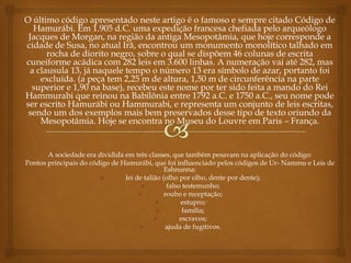 O último código apresentado neste artigo é o famoso e sempre citado Código de
Hamurábi. Em 1.905 d.C. uma expedição francesa chefiada pelo arqueólogo
Jacques de Morgan, na região da antiga Mesopotâmia, que hoje corresponde a
cidade de Susa, no atual Irã, encontrou um monumento monolítico talhado em
rocha de diorito negro, sobre o qual se dispõem 46 colunas de escrita
cuneiforme acádica com 282 leis em 3.600 linhas. A numeração vai até 282, mas
a clausula 13, já naquele tempo o número 13 era símbolo de azar, portanto foi
excluída. (a peça tem 2,25 m de altura, 1,50 m de circunferência na parte
superior e 1,90 na base), recebeu este nome por ter sido feita a mando do Rei
Hammurabi que reinou na Babilônia entre 1792 a.C. e 1750 a.C., seu nome pode
ser escrito Hamurábi ou Hammurabi, e representa um conjunto de leis escritas,
sendo um dos exemplos mais bem preservados desse tipo de texto oriundo da
Mesopotâmia. Hoje se encontra no Museu do Louvre em Paris – França.
A sociedade era dividida em três classes, que também pesavam na aplicação do código:
Pontos principais do código de Hamurábi, que foi influenciado pelos códigos de Ur- Nammu e Leis de
Eshnunna:
 lei de talião (olho por olho, dente por dente);
 falso testemunho;
 roubo e receptação;
 estupro;
 família;
 escravos;
 ajuda de fugitivos.
 