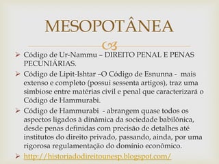 
 Código de Ur-Nammu – DIREITO PENAL E PENAS
PECUNIÁRIAS.
 Código de Lipit-Ishtar –O Código de Esnunna - mais
extenso e completo (possui sessenta artigos), traz uma
simbiose entre matérias civil e penal que caracterizará o
Código de Hammurabi.
 Código de Hammurabi - abrangem quase todos os
aspectos ligados à dinâmica da sociedade babilônica,
desde penas definidas com precisão de detalhes até
institutos do direito privado, passando, ainda, por uma
rigorosa regulamentação do domínio econômico.
 http://historiadodireitounesp.blogspot.com/
MESOPOTÂNEA
 