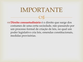 
 Direito consuetudinário é o direito que surge dos
costumes de uma certa sociedade, não passando por
um processo formal de criação de leis, no qual um
poder legislativo cria leis, emendas constitucionais,
medidas provisórias.
IMPORTANTE
 