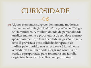 
 Alguns elementos surpreendentemente modernos
marcam a delimitação do direito de família no Código
de Hammurabi. A mulher, dotada de personalidade
jurídica, mantém-se proprietária de seu dote mesmo
após o casamento, e tem liberdade na gestão de seus
bens. É prevista a possibilidade de repúdio da
mulher pelo marido, mas a recíproca é igualmente
verdadeira: a mulher pode alegar má conduta do
marido e propor ação para retomar a sua família
originária, levando de volta o seu patrimônio.
CURIOSIDADE
 