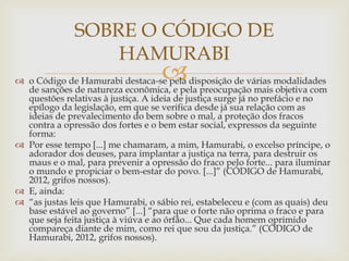 
 o Código de Hamurabi destaca-se pela disposição de várias modalidades
de sanções de natureza econômica, e pela preocupação mais objetiva com
questões relativas à justiça. A ideia de justiça surge já no prefácio e no
epílogo da legislação, em que se verifica desde já sua relação com as
ideias de prevalecimento do bem sobre o mal, a proteção dos fracos
contra a opressão dos fortes e o bem estar social, expressos da seguinte
forma:
 Por esse tempo [...] me chamaram, a mim, Hamurabi, o excelso príncipe, o
adorador dos deuses, para implantar a justiça na terra, para destruir os
maus e o mal, para prevenir a opressão do fraco pelo forte... para iluminar
o mundo e propiciar o bem-estar do povo. [...]” (CÓDIGO de Hamurabi,
2012, grifos nossos).
 E, ainda:
 “as justas leis que Hamurabi, o sábio rei, estabeleceu e (com as quais) deu
base estável ao governo” [...] “para que o forte não oprima o fraco e para
que seja feita justiça à viúva e ao órfão... Que cada homem oprimido
compareça diante de mim, como rei que sou da justiça.” (CÓDIGO de
Hamurabi, 2012, grifos nossos).
SOBRE O CÓDIGO DE
HAMURABI
 