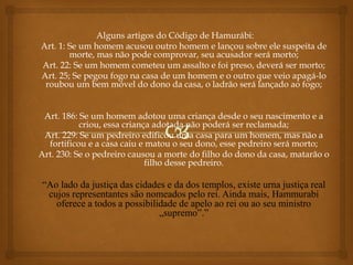 Alguns artigos do Código de Hamurábi:
Art. 1: Se um homem acusou outro homem e lançou sobre ele suspeita de
morte, mas não pode comprovar, seu acusador será morto;
Art. 22: Se um homem cometeu um assalto e foi preso, deverá ser morto;
Art. 25; Se pegou fogo na casa de um homem e o outro que veio apagá-lo
roubou um bem móvel do dono da casa, o ladrão será lançado ao fogo;
Art. 186: Se um homem adotou uma criança desde o seu nascimento e a
criou, essa criança adotada não poderá ser reclamada;
Art. 229: Se um pedreiro edificou uma casa para um homem, mas não a
fortificou e a casa caiu e matou o seu dono, esse pedreiro será morto;
Art. 230: Se o pedreiro causou a morte do filho do dono da casa, matarão o
filho desse pedreiro.
“Ao lado da justiça das cidades e da dos templos, existe urna justiça real
cujos representantes são nomeados pelo rei. Ainda mais, Hammurabi
oferece a todos a possibilidade de apelo ao rei ou ao seu ministro
„supremo‟.”
 