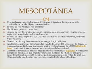
 Desenvolveram a agricultura com técnicas de irrigação e drenagem de solo,
construção de canais, diques e reservatórios;
 Sistema de leis baseados nos costumes;
 Habilidosas práticas comerciais;
 Sistema de escrita cuneiforme, assim chamado porque escreviam em plaquetas de
argila com um estilete em forma de cunha;
 Sistema de unidade política das Cidades-Estados ou Estados soberanos, como Ur,
Nipur e Lagash;
 Sistema de hierarquias sacerdotais para organização religiosa;
 Fundaram as primeiras bibliotecas. Na cidade de Nipur, 150 km ao sul de Bagdá, foi
encontrada uma biblioteca sumeriana inteira, contendo cerca de 60.000 tabletes de
barro com inscrições cuneiformes sobre a origem da humanidade.
 Criaram os fenomenais projetos arquitetônicos denominados zigurates. Verdadeiros
complexos piramidais que englobavam vários módulos de edifícios, abrigando
desde templos religiosos até plenários políticos, construídos ao redor de um bloco-
célula central e interligados por rampas espirais desde a base até o topo
MESOPOTÂNEA
 