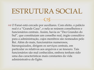 
 O Faraó está cercado por auxiliares. Com efeito, o palácio
real é a “Grande Casa”, e nela se reúnem conselheiros e
funcionários centrais. Assim, havia os “Dez Grandes do
Sul”, que constituíam um conselho real, órgão consultivo
para a administração, cujos membros são nomeados pelo
Rei. Além do mais, funcionários numerosos,
hierarquizados, dirigem os serviços centrais, em
particular os relativos aos arquivos e ao tesouro. Tais
funcionários são mal conhecidos, embora tenham sido
uma das características mais constantes da vida
administrativa do Egito.
ESTRUTURA SOCIAL
 