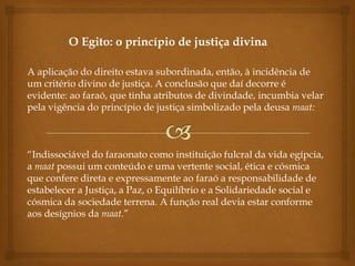O Egito: o princípio de justiça divina
A aplicação do direito estava subordinada, então, à incidência de
um critério divino de justiça. A conclusão que daí decorre é
evidente: ao faraó, que tinha atributos de divindade, incumbia velar
pela vigência do princípio de justiça simbolizado pela deusa maat:
“Indissociável do faraonato como instituição fulcral da vida egípcia,
a maat possui um conteúdo e uma vertente social, ética e cósmica
que confere direta e expressamente ao faraó a responsabilidade de
estabelecer a Justiça, a Paz, o Equilíbrio e a Solidariedade social e
cósmica da sociedade terrena. A função real devia estar conforme
aos desígnios da maat.”
 