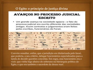 Convém ressaltar, enfim, que a jurisdição era titularizada pelo faraó,
que poderia, a seu critério, delegar funcionários especializados para a
tarefa de decidir questões concretas. Em regra, esse funcionário era o
vizir, que vinha logo abaixo do soberano na hierarquia política do
Egito, e que era também o sacerdote da deusa maat.
O Egito: o princípio de justiça divina
 