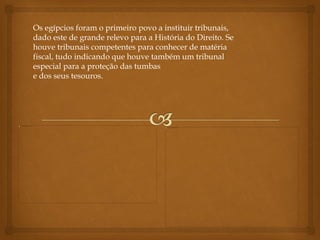 Os egípcios foram o primeiro povo a instituir tribunais,
dado este de grande relevo para a História do Direito. Se
houve tribunais competentes para conhecer de matéria
fiscal, tudo indicando que houve também um tribunal
especial para a proteção das tumbas
e dos seus tesouros.
 