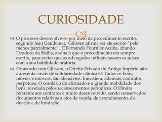 
 O processo desenvolve-se por meio de procedimento escrito,
segundo Jean Gaudemet. Gilissen afirma ser ele escrito “pelo
menos parcialmente”. E Fernando Fournier Acuña, citando
Deodoro da Sicília, assinala que o procedimento era sempre
escrito, para evitar que os advogados influenciassem os juízes
com a sua habilidade oratória.
 De acordo com Gilissen, o Direito Privado do Antigo Império não
apresenta sinais de solidariedade clânica.64 Todos os bens,
móveis e imóveis, são alienáveis. Inexistem, ademais, contratos
perpétuos. O corolário do afirmado é a grande mobilidade dos
bens, revelada pelos recenseamentos periódicos. O Direito
referente aos contratos é muito desenvolvido, sendo conservados
documentos relativos a atos de venda, de arrendamento, de
doação e de fundação.
CURIOSIDADE
 