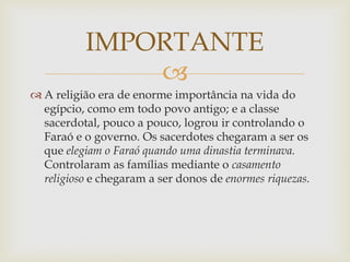 
 A religião era de enorme importância na vida do
egípcio, como em todo povo antigo; e a classe
sacerdotal, pouco a pouco, logrou ir controlando o
Faraó e o governo. Os sacerdotes chegaram a ser os
que elegiam o Faraó quando uma dinastia terminava.
Controlaram as famílias mediante o casamento
religioso e chegaram a ser donos de enormes riquezas.
IMPORTANTE
 