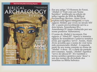 
 Em seu artigo “O Homem do Faraó,
'Abdiel: O Vizir com um Nome
Semítico” publicado na edição de
julho/agosto de 2018 da Biblical
Archaeology Review, Alain Zivie
explora essa figura intrigante, o vizir
egípcio Abdiel, que viveu no século XIV
AC. e quem provavelmente serviu a
dois faraós, Amenhotep III e
Amenhotep IV (mais conhecido por seu
nome posterior Akhenaton).
 O nome de Abdiel é incomum. Em
egípcio, é "Abed-El". Aped é a maneira
egípcia de transliterar a palavra semítica
eved, que significa 'servo'. Assim, Alain
Zivie acredita que o nome do vizir teria
sido pronunciado Abdiel . A segunda
parte de seu nome consiste no nome de
'Abdiel ' é deus - El, o chefe do panteão
siro-cananeu. Assim, "Abdiel" significa
"servo de [deus] El". El é também o
termo semítico genérico para "deus" e
um dos nomes da divindade dos
israelitas na Bíblia hebraica
 