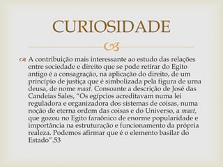 
 A contribuição mais interessante ao estudo das relações
entre sociedade e direito que se pode retirar do Egito
antigo é a consagração, na aplicação do direito, de um
princípio de justiça que é simbolizada pela figura de urna
deusa, de nome maat. Consoante a descrição de José das
Candeias Sales, “Os egípcios acreditavam numa lei
reguladora e organizadora dos sistemas de coisas, numa
noção de eterna ordem das coisas e do Universo, a maat,
que gozou no Egito faraônico de enorme popularidade e
importância na estruturação e funcionamento da própria
realeza. Podemos afirmar que é o elemento basilar do
Estado”.53
CURIOSIDADE
 