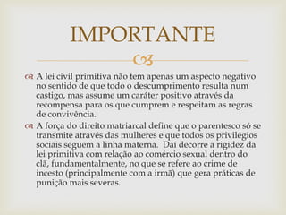 
 A lei civil primitiva não tem apenas um aspecto negativo
no sentido de que todo o descumprimento resulta num
castigo, mas assume um caráter positivo através da
recompensa para os que cumprem e respeitam as regras
de convivência.
 A força do direito matriarcal define que o parentesco só se
transmite através das mulheres e que todos os privilégios
sociais seguem a linha materna. Daí decorre a rigidez da
lei primitiva com relação ao comércio sexual dentro do
clã, fundamentalmente, no que se refere ao crime de
incesto (principalmente com a irmã) que gera práticas de
punição mais severas.
IMPORTANTE
 