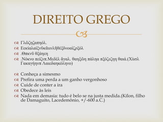
 Γλῶζηζαπηόλ.
 Εεκίαλαἱξνῦκᾶιινλἢθέξδνοαἰζπξόλ
 .Θπκνῦ θξάηεη
 .Νόκνο πείζνπ.Μεδὲλ ἄγαλ. θαηξῶη πάληα πξόζεζηη θαιά.(Χίιζλ
Γακαγήηνπ Λαιεδαηκόληνο)
 Conheça a simesmo
 Prefira uma perda a um ganho vergonhoso
 Cuide de conter a ira
 Obedece às leis
 Nada em demasia: tudo é belo se na justa medida.(Kílon, filho
de Damaguito, Lacedemônio, +/-600 a.C.)
DIREITO GREGO
 