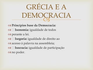 
 Princípios base da Democracia:
 Isonomia: igualdade de todos
 perante a lei.
 Isegoria: igualdade de direito ao
 acesso à palavra na assembleia;
 Isocracia: igualdade de participação
 no poder.
GRÉCIA E A
DEMOCRACIA
 