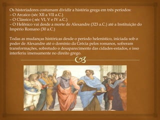 Os historiadores costumam dividir a história grega em três períodos:
– O Arcaico (séc XII a VII a.C.)
– O Clássico ( séc VI, V e IV a.C.)
– O Helênico vai desde a morte de Alexandre (323 a.C.) até a Instituição do
Império Romano (30 a.C.)
Todas as mudanças históricas desde o período helenístico, iniciada sob o
poder de Alexandre até o domínio da Grécia pelos romanos, sofreram
transformações, sobretudo o desaparecimento das cidades-estados, e isso
interferiu imensamente no direito grego.
 