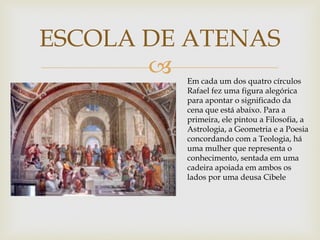 
ESCOLA DE ATENAS
Em cada um dos quatro círculos
Rafael fez uma figura alegórica
para apontar o significado da
cena que está abaixo. Para a
primeira, ele pintou a Filosofia, a
Astrologia, a Geometria e a Poesia
concordando com a Teologia, há
uma mulher que representa o
conhecimento, sentada em uma
cadeira apoiada em ambos os
lados por uma deusa Cibele
 