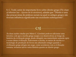 S. C. Todd, autor de importante livro sobre direito grego (The shape
of athenian law - Ajorma da lei ateniense), admite que “Direito é uma
das poucas áreas de práticas sociais na qual os antigos gregos não
tiveram influência significante nas sociedades subsequentes”.
Às duas razões citadas por Mário C. Giordani pode-se adicionar uma
terceira: a de que a escrita grega surgiu e se desenvolveu ao longo da
história da civilização grega, tendo atingido sua maturidade somente após
o ocaso dessa civilização. Estivessem a escrita, os meios de escrita e a
tecnologia de produção de livros em adiantado estágio quando a
civilização grega atingiu seu auge, como aconteceu com a civilização
romana, teríamos talvez outra história quanto ao direito grego.
 