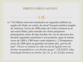 
 “Os Hititas estavam instalados no segundo milênio na
região de Hatti, ao centro da atual Turquia asiática (região
de Ankara). Cerca de 1800 antes de Cristo, formou-se aí
um reino hitita, pela reunião de vários pequenos
principados; reino de tipo feudal, ele vai no decurso dos
séculos seguintes aumentar o seu poderio, para se tornar
cerca de 1400 a 1300 num vasto império (...) Desaparece
cerca de 1200 após as grandes invasões dos „povos do
mar‟. Parece no entanto ter sido um elo de ligação entre os
direitos mesopotâmicos e os direitos gregos”. GILISSEN, John.
Introdução histórica ao direito. Op. cit., p. 62. [Grifos nossos].
DIREITO GREGO ANTIGO
 
